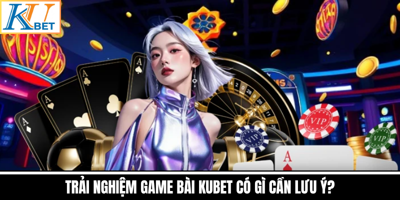 Trải Nghiệm Game Bài Kubet Có Gì Cần Lưu Ý?